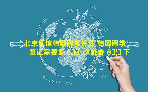 北京领馆韩国留学签证,韩国留学签证需要多 🌷 久能办 🦍 下来